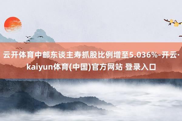 云开体育中邮东谈主寿抓股比例增至5.036%-开云·kaiyun体育(中国)官方网站 登录入口