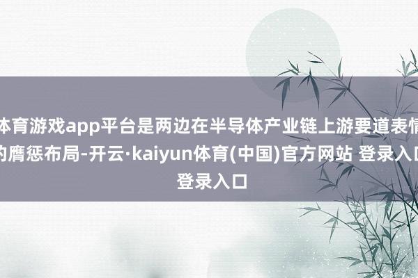 体育游戏app平台是两边在半导体产业链上游要道表情的膺惩布局-开云·kaiyun体育(中国)官方网站 登录入口