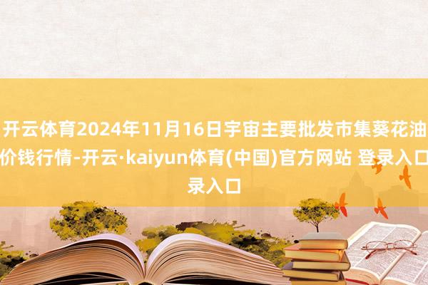 开云体育2024年11月16日宇宙主要批发市集葵花油价钱行情-开云·kaiyun体育(中国)官方网站 登录入口