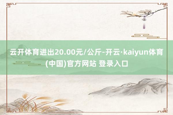云开体育进出20.00元/公斤-开云·kaiyun体育(中国)官方网站 登录入口