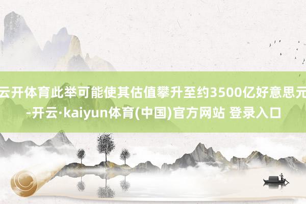 云开体育此举可能使其估值攀升至约3500亿好意思元-开云·kaiyun体育(中国)官方网站 登录入口