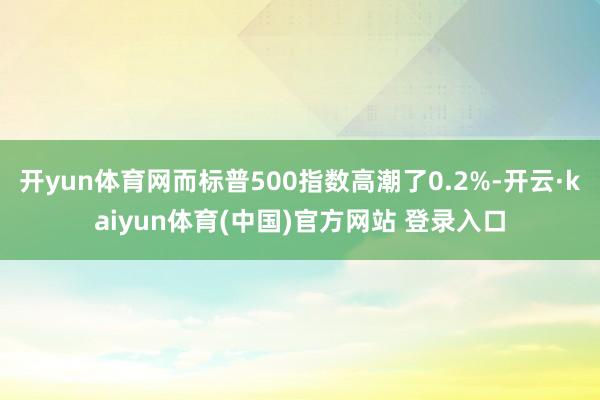 开yun体育网而标普500指数高潮了0.2%-开云·kaiyun体育(中国)官方网站 登录入口