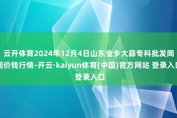 云开体育2024年12月4日山东金乡大蒜专科批发阛阓价钱行情-开云·kaiyun体育(中国)官方网站 登录入口