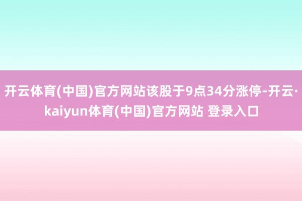 开云体育(中国)官方网站该股于9点34分涨停-开云·kaiyun体育(中国)官方网站 登录入口