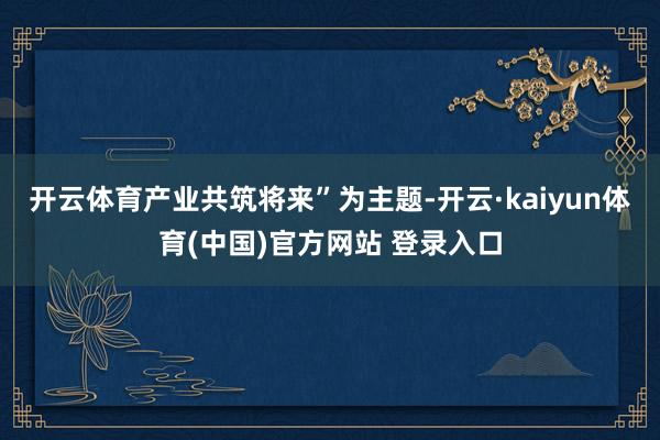 开云体育产业共筑将来”为主题-开云·kaiyun体育(中国)官方网站 登录入口