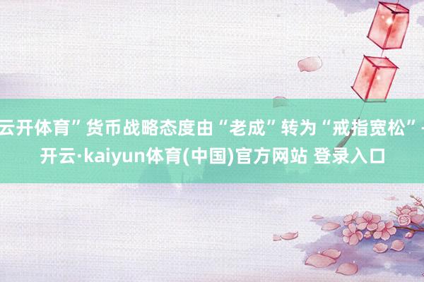 云开体育”货币战略态度由“老成”转为“戒指宽松”-开云·kaiyun体育(中国)官方网站 登录入口