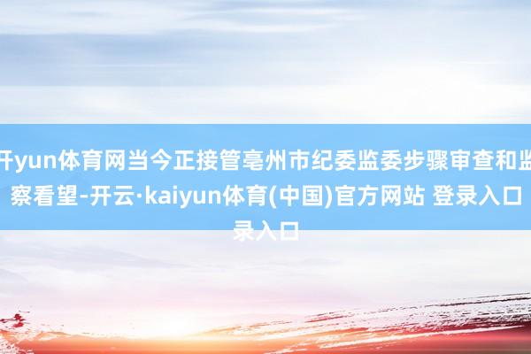 开yun体育网当今正接管亳州市纪委监委步骤审查和监察看望-开云·kaiyun体育(中国)官方网站 登录入口