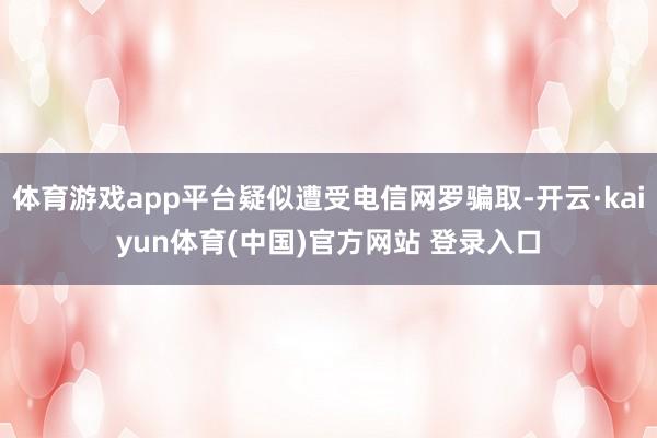 体育游戏app平台疑似遭受电信网罗骗取-开云·kaiyun体育(中国)官方网站 登录入口