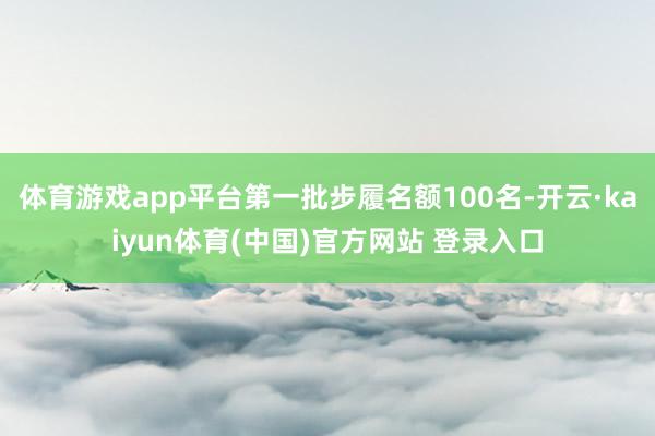 体育游戏app平台第一批步履名额100名-开云·kaiyun体育(中国)官方网站 登录入口