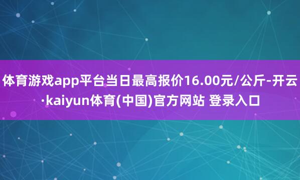 体育游戏app平台当日最高报价16.00元/公斤-开云·kaiyun体育(中国)官方网站 登录入口