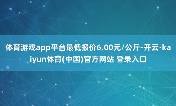 体育游戏app平台最低报价6.00元/公斤-开云·kaiyun体育(中国)官方网站 登录入口