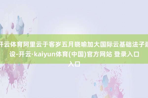 开云体育阿里云于客岁五月晓喻加大国际云基础法子建设-开云·kaiyun体育(中国)官方网站 登录入口