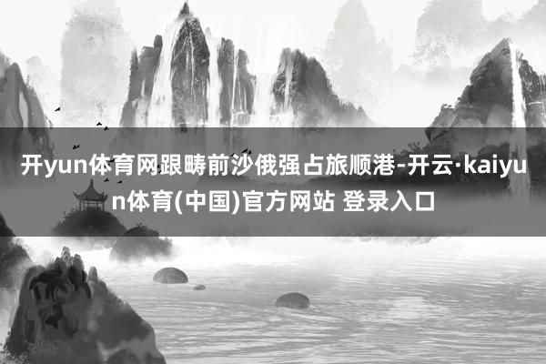 开yun体育网跟畴前沙俄强占旅顺港-开云·kaiyun体育(中国)官方网站 登录入口