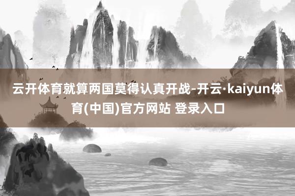 云开体育就算两国莫得认真开战-开云·kaiyun体育(中国)官方网站 登录入口