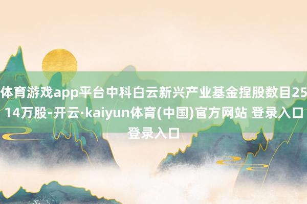 体育游戏app平台中科白云新兴产业基金捏股数目2514万股-开云·kaiyun体育(中国)官方网站 登录入口