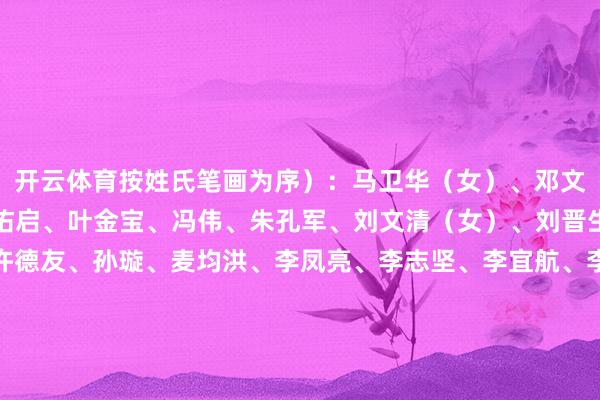 开云体育按姓氏笔画为序）：马卫华（女）、邓文新、邓爱霞（女）、石佑启、叶金宝、冯伟、朱孔军、刘文清（女）、刘晋生、刘海春、皆志清、许德友、孙璇、麦均洪、李凤亮、李志坚、李宜航、李翰敏、杨中民、吴定海、余鸿纯（女）、汪永成、张小欣、陈文锋、陈卓武、范勃、林海平、欧阳谦、易西兵、易行健、金强、郑贤操、郝志峰、姜虹（女）、郭跃文、崔颂东、蒋达勇、曾赠、谢湜、谭炳才-开云·kaiyun体育(中国)官方网站 登录入口