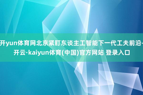 开yun体育网北京紧盯东谈主工智能下一代工夫前沿-开云·kaiyun体育(中国)官方网站 登录入口