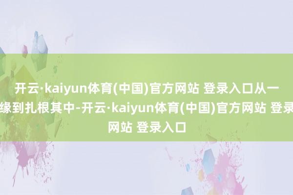 开云·kaiyun体育(中国)官方网站 登录入口从一面之缘到扎根其中-开云·kaiyun体育(中国)官方网站 登录入口