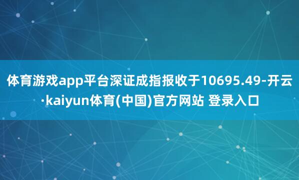 体育游戏app平台深证成指报收于10695.49-开云·kaiyun体育(中国)官方网站 登录入口