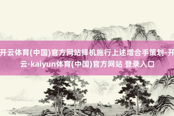 开云体育(中国)官方网站择机施行上述增合手策划-开云·kaiyun体育(中国)官方网站 登录入口