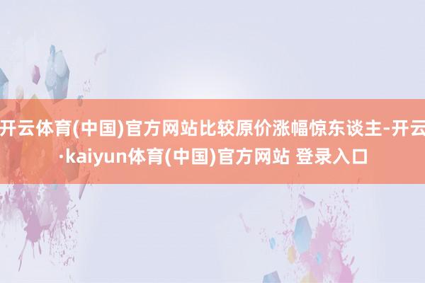 开云体育(中国)官方网站比较原价涨幅惊东谈主-开云·kaiyun体育(中国)官方网站 登录入口