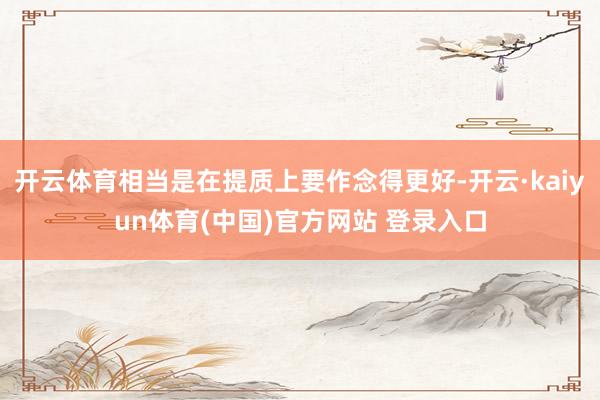 开云体育相当是在提质上要作念得更好-开云·kaiyun体育(中国)官方网站 登录入口
