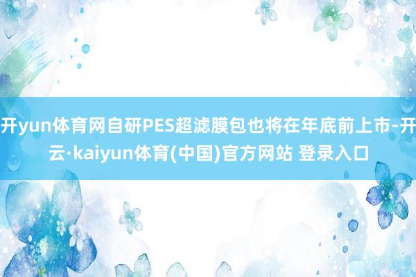 开yun体育网自研PES超滤膜包也将在年底前上市-开云·kaiyun体育(中国)官方网站 登录入口