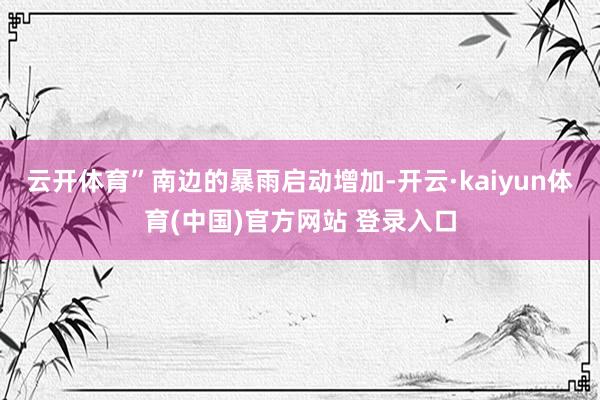 云开体育”南边的暴雨启动增加-开云·kaiyun体育(中国)官方网站 登录入口