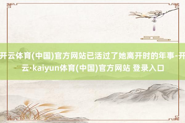 开云体育(中国)官方网站已活过了她离开时的年事-开云·kaiyun体育(中国)官方网站 登录入口