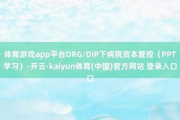 体育游戏app平台DRG/DIP下病院资本管控（PPT学习）-开云·kaiyun体育(中国)官方网站 登录入口