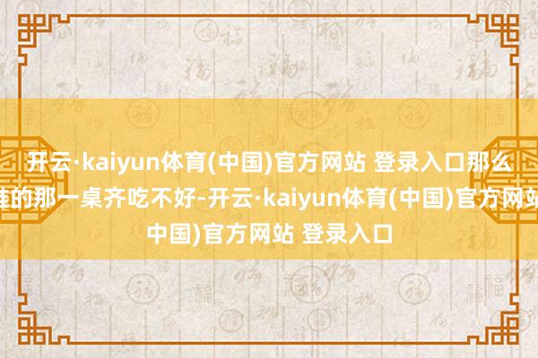 开云·kaiyun体育(中国)官方网站 登录入口那么遵守等于谁的那一桌齐吃不好-开云·kaiyun体育(中国)官方网站 登录入口