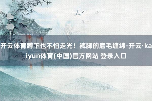 开云体育蹲下也不怕走光！裤脚的磨毛缠绵-开云·kaiyun体育(中国)官方网站 登录入口