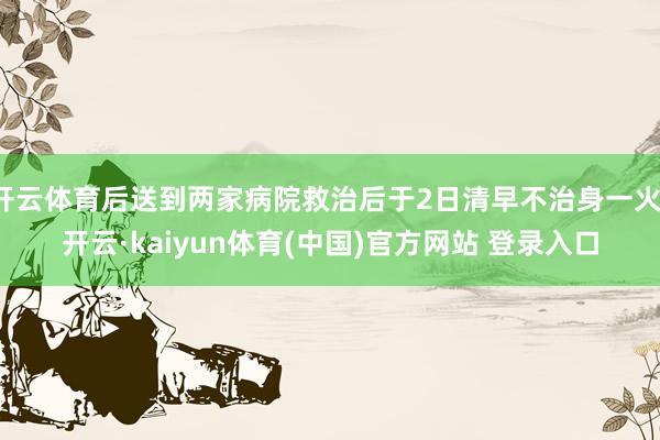 开云体育后送到两家病院救治后于2日清早不治身一火-开云·kaiyun体育(中国)官方网站 登录入口