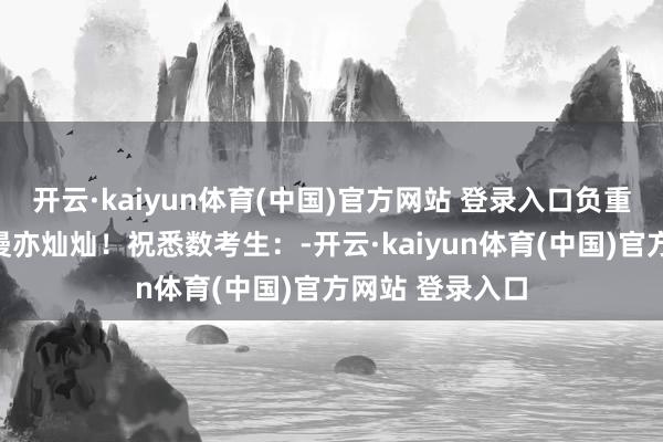 开云·kaiyun体育(中国)官方网站 登录入口负重致远！前路漫漫亦灿灿！祝悉数考生：-开云·kaiyun体育(中国)官方网站 登录入口