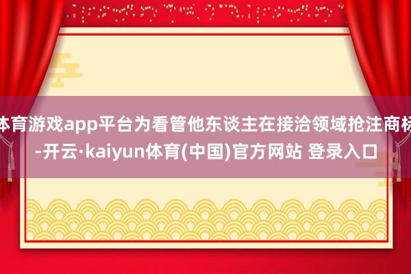 体育游戏app平台为看管他东谈主在接洽领域抢注商标-开云·kaiyun体育(中国)官方网站 登录入口