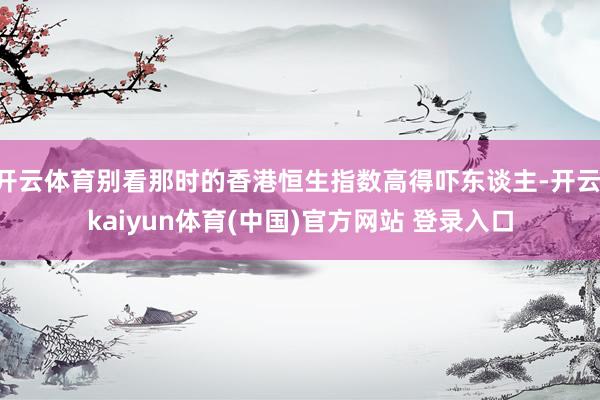 开云体育别看那时的香港恒生指数高得吓东谈主-开云·kaiyun体育(中国)官方网站 登录入口