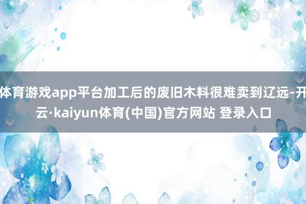 体育游戏app平台加工后的废旧木料很难卖到辽远-开云·kaiyun体育(中国)官方网站 登录入口
