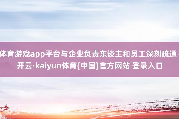 体育游戏app平台与企业负责东谈主和员工深刻疏通-开云·kaiyun体育(中国)官方网站 登录入口