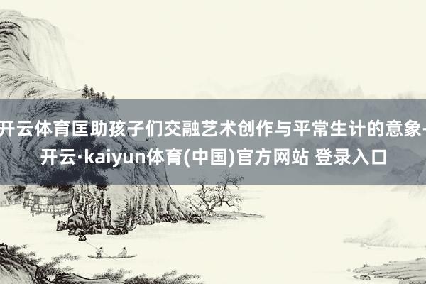开云体育匡助孩子们交融艺术创作与平常生计的意象-开云·kaiyun体育(中国)官方网站 登录入口
