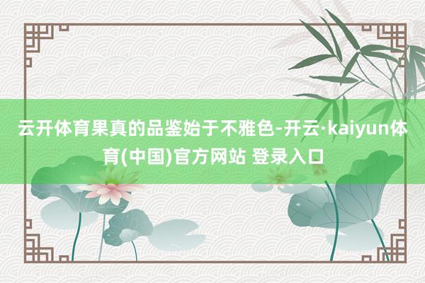 云开体育果真的品鉴始于不雅色-开云·kaiyun体育(中国)官方网站 登录入口