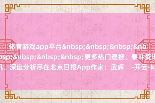 体育游戏app平台&nbsp;&nbsp;&nbsp;&nbsp;&nbsp;&nbsp;&nbsp;&nbsp;&nbsp;&nbsp;更多热门速报、泰斗资讯、深度分析尽在北京日报App作家：武辉    -开云·kaiyun体育(中国)官方网站 登录入口