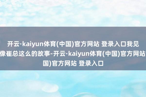 开云·kaiyun体育(中国)官方网站 登录入口我见证了太多像崔总这么的故事-开云·kaiyun体育(中国)官方网站 登录入口