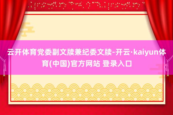 云开体育党委副文牍兼纪委文牍-开云·kaiyun体育(中国)官方网站 登录入口