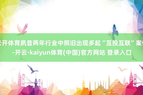 云开体育夙昔两年行业中照旧出现多起“互投互联”案例-开云·kaiyun体育(中国)官方网站 登录入口