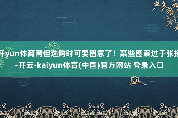 开yun体育网但选购时可要留意了！某些图案过于张扬-开云·kaiyun体育(中国)官方网站 登录入口