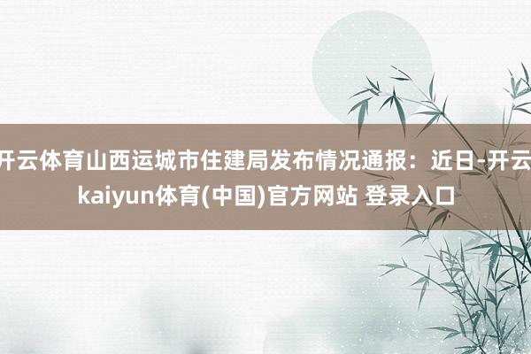 开云体育山西运城市住建局发布情况通报：近日-开云·kaiyun体育(中国)官方网站 登录入口