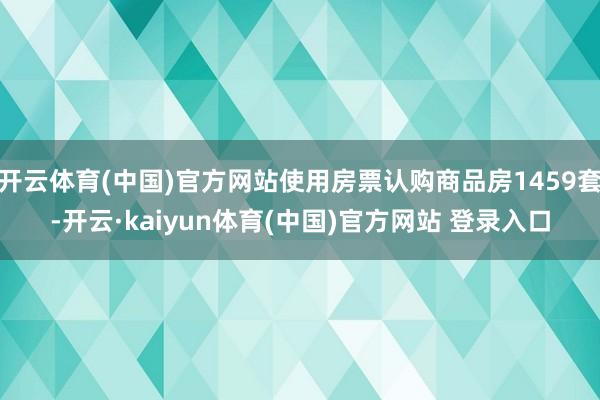 开云体育(中国)官方网站使用房票认购商品房1459套-开云·kaiyun体育(中国)官方网站 登录入口