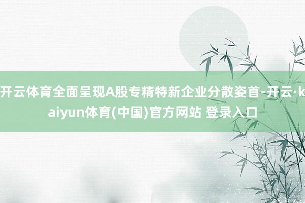开云体育全面呈现A股专精特新企业分散姿首-开云·kaiyun体育(中国)官方网站 登录入口