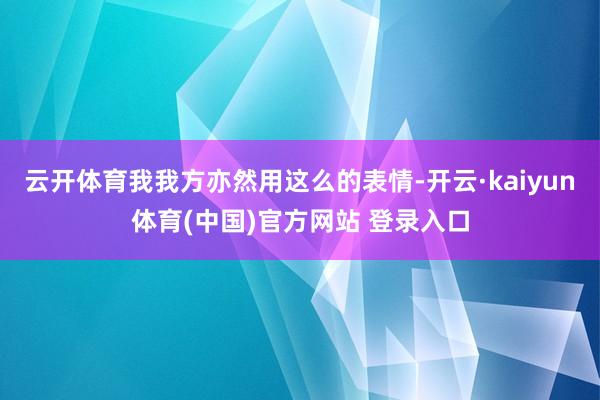 云开体育我我方亦然用这么的表情-开云·kaiyun体育(中国)官方网站 登录入口