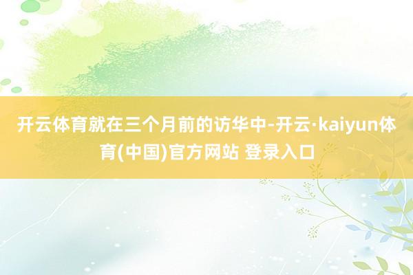 开云体育就在三个月前的访华中-开云·kaiyun体育(中国)官方网站 登录入口